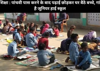 बदहाल शिक्षा : पांचवी पास करने के बाद पढ़ाई छोड़कर घर बैठे बच्चे, गांव में नहीं है जूनियर हाई स्कूल