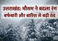 उत्तराखंड में मौसम ने बदला रंग: बर्फबारी और बारिश से बढ़ी ठंड