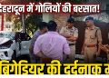 Dehradun Firing News: दून में गोलियों की बरसात ! ओवरटेक विवाद में ब्रिगेडियर की दर्दनाक मौत