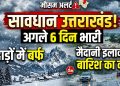 सावधान उत्तराखंड! अगले 6 दिन भारी, पहाड़ों में बर्फ तो मैदानी इलाकों में बारिश का कहर