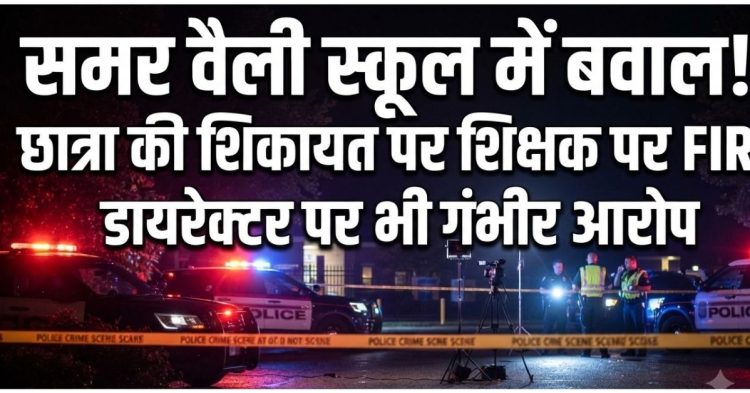 समर वैली स्कूल में बवाल! छात्रा की शिकायत पर शिक्षक पर FIR, डायरेक्टर पर भी गंभीर आरोप